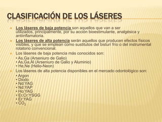 Clasificación de los láseresLos láseres de baja potencia son aquellos que van a ser utilizados, principalmente, por su acción bioestimulante, analgésica y antiinflamatoria. Los láseres de alta potencia serán aquellos que producen efectos físicos visibles, y que se emplean como sustitutos del bisturí frío o del instrumental rotatorio convencional. Los láseres de baja potencia más conocidos son: 	• As,Ga (Arseniuro de Galio) • As,Ga,Al (Arseniuro de Galio y Aluminio) • He,Ne (Helio-Neon) Los láseres de alta potencia disponibles en el mercado odontológico son: 	• Argon• Diodo • Nd:YAG• Nd:YAP• Ho:YAG• Er,Cr:YSGG• Er:YAG• CO2