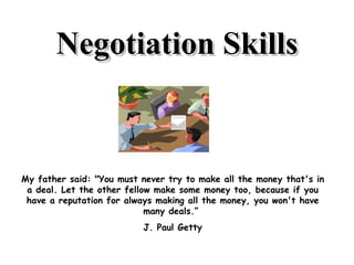 Negotiation Skills My father said: &quot;You must never try to make all the money that's in a deal. Let the other fellow make some money too, because if you have a reputation for always making all the money, you won't have many deals.”  J. Paul Getty 