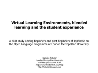Virtual Learning Environments, blended learning and the student experience A pilot study among beginners and post-beginners of Japanese on the Open Language Programme at London Metropolitan University Nathalie TichelerLondon Metropolitan Universityn.ticheler@londonmet.ac.ukhttp://www.londonmet.ac.uk/olphttp://ticheler.blogspot.com 