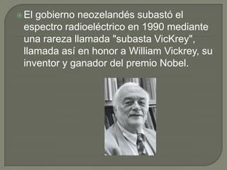 El gobierno neozelandés subastó el espectro radioeléctrico en 1990 mediante una rareza llamada "subasta VicKrey", llamada así en honor a William Vickrey, su inventor y ganador del premio Nobel.