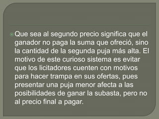 Que sea al segundo precio significa que el ganador no paga la suma que ofreció, sino la cantidad de la segunda puja más alta. El motivo de este curioso sistema es evitar que los licitadores cuenten con motivos para hacer trampaen sus ofertas, pues presentar una puja menor afecta a las posibilidades de ganar la subasta, pero no al precio final a pagar.