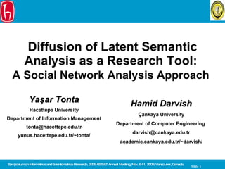 Diffusion of Latent Semantic Analysis as a Research Tool:  A Social Network Analysis Approach   Yaşar Tonta H acettepe University Department of Information Management [email_address] yunus.hacettepe.edu.tr/~tonta/ Symposium on Informetrics and Scientometrics Research, 2009 ASIS&T Annual Meeting ,  Nov . 6- 11, 2009, Vancouver, Canada.  Hamid Darvish Çankaya University Department of Computer Engineering  darvish @ cankaya . e du.tr academic.cankaya .edu.tr/~ darvish / 
