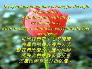 We spend too much time looking for the rightWe spend too much time looking for the right
person to loveperson to love
or finding fault with thoseor finding fault with those
we already love,we already love,
when instead we should be perfecting the lovewhen instead we should be perfecting the love
we give.we give.
可能我 花了太多們 時間可能我 花了太多們 時間
去 找那 合 的人或尋 個 適去 找那 合 的人或尋 個 適
我 所 的人 份挑剔，對 們 愛 過我 所 的人 份挑剔，對 們 愛 過
或 我 多些反思許 們應該或 我 多些反思許 們應該
怎 改善自己付出的 。樣 愛怎 改善自己付出的 。樣 愛
 