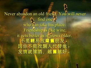 Never abandon an old friend. You will neverNever abandon an old friend. You will never
find onefind one
who can take his place.who can take his place.
Friendship is like wine,Friendship is like wine,
it gets better as it grows older.it gets better as it grows older.
不要 易放 朋友。輕 棄舊不要 易放 朋友。輕 棄舊
因你不能找 人代替他。別因你不能找 人代替他。別
友情就像酒，越 越好。舊友情就像酒，越 越好。舊
 