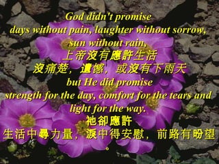 God didn't promiseGod didn't promise
days without pain, laughter without sorrow,days without pain, laughter without sorrow,
sun without rain,sun without rain,
上帝 有 生活沒 應許上帝 有 生活沒 應許
痛楚， 憾，或 有下雨天沒 遺 沒痛楚， 憾，或 有下雨天沒 遺 沒
but He did promisebut He did promise
strength for the day, comfort for the tears andstrength for the day, comfort for the tears and
light for the way.light for the way.
祂卻應許祂卻應許
生活中 力量， 中得安慰，前路有 望尋 淚 昐生活中 力量， 中得安慰，前路有 望尋 淚 昐
。。
 
