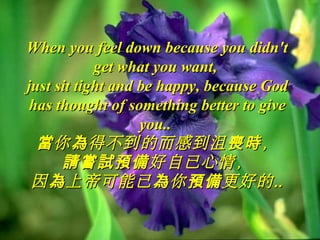When you feel down because you didn'tWhen you feel down because you didn't
get what you want,get what you want,
just sit tight and be happy, because Godjust sit tight and be happy, because God
has thought of something better to givehas thought of something better to give
you..you..
你 得不到的而感到沮 ，當 為 喪時你 得不到的而感到沮 ，當 為 喪時
好自已心情，請嘗試預備好自已心情，請嘗試預備
因 上帝可能已 你 更好的為 為 預備 ‥因 上帝可能已 你 更好的為 為 預備 ‥
 