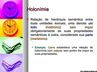 Holonímia Relação de hierárquia semântica entre duas unidades  lexicais ; uma denota  um todo  ( holónimo )  sem impor  obrigatoriamente as suas propriedades semânticas à outra, considerada sua  parte  ( merónimo ). Exemplo:   Carro  estabelece uma relação de holonímia com  volante , sem porém lhe impor as suas propriedades. www.vertentes.na-internet.com 