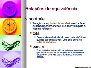Relações de equivalência sinonímia Relação de  equivalência semântica  entre duas ou mais unidades lexicais que reenviam para o mesmo referente. total Duas unidades lexicais são totalmente sinónimas quando são substituíveis, uma pela outra,  em todos os contextos . parcial Duas unidades lexicais são parcialmente sinónimas quando,  ocasionalmente , surge a possibilidade de se substituirem uma pela outra, num único enunciado isolado. www.vertentes.na-internet.com 