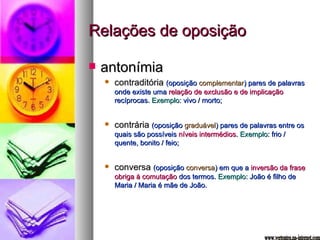 Relações de oposição antonímia contraditória  (oposição  complementar ) pares de palavras onde existe uma  relação de exclusão e de implicação  recíprocas.  Exemplo : vivo / morto; contrária  (oposição  graduável ) pares de palavras entre os quais são possíveis  níveis intermédios .  Exemplo : frio / quente, bonito / feio; conversa  (oposição  conversa ) em que a  inversão da frase obriga à comutação  dos termos.  Exemplo : João é filho de Maria / Maria é mãe de João. www.vertentes.na-internet.com 