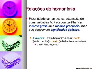 Relações de homonímia Propriedade semântica característica de duas unidades  lexicais  que partilham a  mesma grafia  ou a  mesma pronúncia , mas que conservam  significados  distintos . Exemplos:  Existe homonímia entre:  canto  (verbo cantar) e  canto  (substantivo masculino). Cabo, nora, fio, são… www.vertentes.na-internet.com 