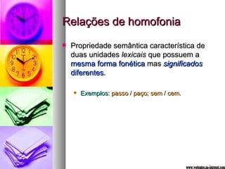 Relações de homofonia Propriedade semântica característica de duas unidades  lexicais  que possuem a  mesma forma fonética  mas  significados  diferentes . Exemplos :  passo  /  paço ;  sem  /  cem . www.vertentes.na-internet.com 