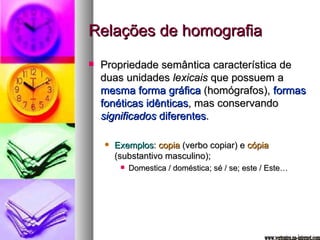 Relações de homografia Propriedade semântica característica de duas unidades  lexicais  que possuem a  mesma forma gráfica  (homógrafos),  formas fonéticas idênticas , mas conservando  significados  diferentes . Exemplos :  copia  (verbo copiar) e  cópia  (substantivo masculino); Domestica / doméstica; sé / se; este / Este… www.vertentes.na-internet.com 