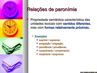 Relações de paronímia Propriedade semântica característica das unidades  lexicais  com  sentidos diferentes , mas com  formas relativamente próximas . Exemplos :  exprimir  /  expremer ; emigração  /  imigração ; previdência  /  providência ; cumprimento  /  comprimento ; conjectura  /  conjuntura. www.vertentes.na-internet.com 