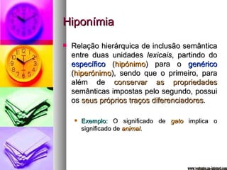 Hiponímia Relação hierárquica de inclusão semântica entre duas unidades  lexicais , partindo do  específico  ( hipónimo ) para o  genérico  ( hiperónimo ), sendo que o primeiro, para além de  conservar as propriedades  semânticas impostas pelo segundo, possui os  seus próprios traços diferenciadores . Exemplo:  O significado de  gato  implica o significado de  animal . www.vertentes.na-internet.com 