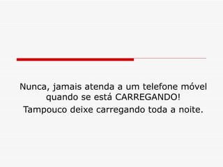 Nunca, jamais atenda a um telefone móvel quando se está CARREGANDO! Tampouco deixe carregando toda a noite. 