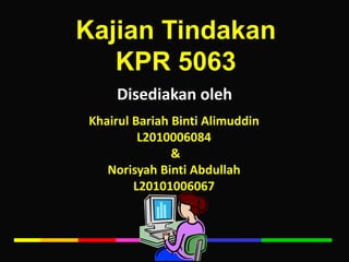 KajianTindakan KPR 5063 Disediakanoleh KhairulBariahBintiAlimuddin L2010006084  & NorisyahBinti Abdullah L20101006067 