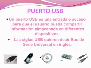 PUERTO USB
 Un puerto USB es una entrada o acceso
  para que el usuario pueda compartir
 información almacenada en diferentes
              dispositivos.
 Las siglas USB quieren decir Bus de
       Serie Universal en inglés.
 