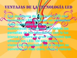 Ventajas de la tecnología LEDLos monitores de televisión LCD con tecnología LED suponen un verdadero salto cualitativo en el sector audiovisual, al iluminar por detrás las pantallas de los televisores con la luz blanca y neutra de gran intensidad que ofrecen los LED. De este modo, la visión del espectador de la imagen se convierte en más clara, nítida y natural.