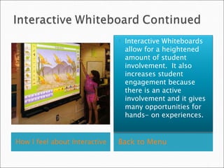 How I feel about Interactive Whiteboards- Click Here   Back to Menu Interactive Whiteboards allow for a heightened amount of student involvement.  It also increases student engagement because there is an active involvement and it gives many opportunities for hands- on experiences.  