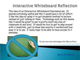The idea of an Interactive Whiteboard fascinates me.  It sounds extremely useful and like it would save a lot of effort.  I like the idea of using it to get students involved in lecture instead of just talking at them.  Technology such as this seems like it would be great to use in pretty much any size of classroom at any level.  It would be nice to get to play around with it sometime, just to know how exactly it worked and how easy it is to use.  I really hope to be able to have access to it someday.  To see more new technologies click ‘Back to Menu’.  