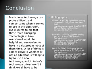 Many times technology can prove difficult and cumbersome when it comes to use in the classroom.  But it seems to me that these three Emerging Technologies I have overviewed would be helpful and convenient to have in a classroom most of them time.  A lot of times it comes down to whether or not an educator is willing to try to use a new technology, and in today’s technology driven world I think we all have to be willing to at least try.  Bibliography:  Waters, J.K. (2007). E-portfolios::making things e-asy.  THE Journal , Retrieved from http://thejournal.com/articles/2007/04/01/eportfolios--making-things-easy.aspx?sc_lang=en  Aronowitz, S. (2009). I>clicker moving into k-12 schools.  THE Journal , Retrieved from http://thejournal.com/articles/2009/12/10/i-clicker-moving-into-k12-schools.aspx?sc_lang=en  Averill, D. (2006). Making the leap to interactive whiteboards.  THE Journal , Retrieved from http://thejournal.com/articles/2006/09/21/making-the-leap-to-interactive-whiteboards.aspx?sc_lang=en  