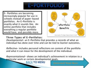 E- Portfolios are becoming increasingly popular for use in schools instead of paper-based portfolios.  An E-Portfolio is exactly what it sounds like.  An online portfolio that includes everything a regular portfolio would have, and possibly more.  Three Types of E-Portfolios: Developmental - an E-Portfolio that provides a records of what an individual has done over time and can be tied to learner outcomes. Reflective - includes personal reflections on content of the portfolio and what it can mean for the development of the individual. Representational - shows an individual’s achievement in relation to a particular work or certain developmental goals.  Interested? Read More.  