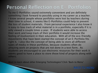 To me E-Portfolios sound extremely convenient and are definitely something I look forward to possibly using in my career as a teacher.  I know several people whose portfolios were lost by teachers during their time in school, it seems like E-Portfolios could help to prevent the loss of student materials.  From personal experience I also know it is easy to lose track of what material is in a portfolio, especially if it is only viewed a couple times a year.  If students were able to access their work and keep track of their portfolio it would increase the feeling of involvement in their education.  With all of the eco-friendly movements that have been started the concept of an E-Portfolio fits right it.  I also like the concept of being able to store all different types of media in these portfolios, because students often do amazing work on projects that are not done in a text form.  As students are encouraged to use electronic resources for their work it seems good to have a place to store those kind of projects along with others. Want to learn about other Emerging Technologies? Click ‘Back to Menu’  