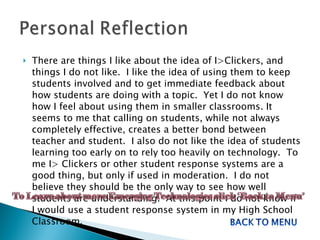 There are things I like about the idea of I>Clickers, and things I do not like.  I like the idea of using them to keep students involved and to get immediate feedback about how students are doing with a topic.  Yet I do not know how I feel about using them in smaller classrooms. It seems to me that calling on students, while not always completely effective, creates a better bond between teacher and student.  I also do not like the idea of students learning too early on to rely too heavily on technology.  To me I> Clickers or other student response systems are a good thing, but only if used in moderation.  I do not believe they should be the only way to see how well students are understanding.  At this point I do not know if I would use a student response system in my High School Classroom.  