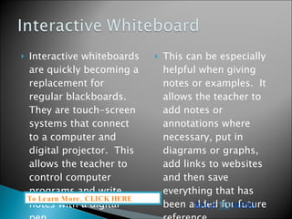 Interactive whiteboards are quickly becoming a replacement for regular blackboards.  They are touch-screen systems that connect to a computer and digital projector.  This allows the teacher to control computer programs and write notes with a digital pen.  This can be especially helpful when giving notes or examples.  It allows the teacher to add notes or annotations where necessary, put in diagrams or graphs, add links to websites and then save everything that has been added for future reference.  To Learn More, CLICK HERE  