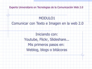 Experto Universitario en Tecnologias de la Comunicación Web 2.0 MODULO1  Comunicar con Texto e Imagen en la web 2.0 Iniciando con: Youtube, Flickr, Slideshare... Mis primeros pasos en:  Weblog, blogs o bitácoras 