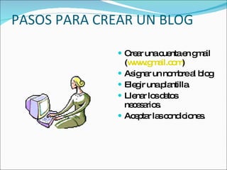 PASOS PARA CREAR UN BLOG Crear una cuenta en gmail ( www.gmail.com ) Asignar un nombre al blog Elegir una plantilla. Llenar los datos necesarios. Aceptar las condiciones. 