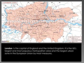 London  is the capital of England and the United Kingdom. It is the UK's largest and most populous metropolitan area and the largest urban zone in the European Union by most measures. 