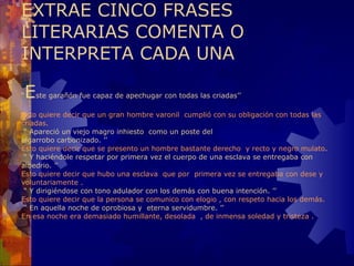 EXTRAE CINCO FRASES LITERARIAS COMENTA O INTERPRETA CADA UNA “ E ste garañón fue capaz de apechugar con todas las criadas’’ Esto quiere decir que un gran hombre varonil  cumplió con su obligación con todas las criadas.  “ Apareció un viejo magro inhiesto  como un poste del algarrobo carbonizado. ’’  Esto quiere decir que se presento un hombre bastante derecho  y recto y negro mulato .  “ Y haciéndole respetar por primera vez el cuerpo de una esclava se entregaba con albedrio. ’’  Esto quiere decir que hubo una esclava  que por  primera vez se entregaba con dese y voluntariamente .  “ Y dirigiéndose con tono adulador con los demás con buena intención. ’’  Esto quiere decir que la persona se comunico con elogio , con respeto hacia los demás.  “ En aquella noche de oprobiosa y  eterna servidumbre. ’’  En esa noche era demasiado humillante, desolada  , de inmensa soledad y tristeza . 
