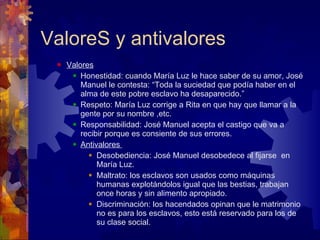 ValoreS y antivalores Valores Honestidad: cuando María Luz le hace saber de su amor, José Manuel le contesta: “Toda la suciedad que podía haber en el alma de este pobre esclavo ha desaparecido.” Respeto: María Luz corrige a Rita en que hay que llamar a la gente por su nombre ,etc. Responsabilidad: José Manuel acepta el castigo que va a recibir porque es consiente de sus errores. Antivalores  Desobediencia: José Manuel desobedece al fijarse  en María Luz. Maltrato: los esclavos son usados como máquinas humanas explotándolos igual que las bestias, trabajan once horas y sin alimento apropiado. Discriminación: los hacendados opinan que le matrimonio no es para los esclavos, esto está reservado para los de su clase social. 