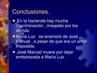 Conclusiones. .En la hacienda hay mucha discriminación , irrespeto por los demás. María Luz  se enamoró de José Manuel , a pesar de que era un amor imposible. .José Manuel muere por dejar embarazada a María Luz . 