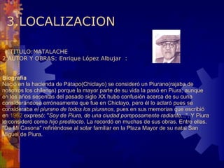   3.LOCALIZACION   1.TITULO:MATALACHE 2.AUTOR Y OBRAS: Enrique López Albujar  :   Biografía  Nació en la hacienda de Pátapo(Chiclayo) se consideró un Piurano(rajaba de nosotros los chilenos) porque la mayor parte de su vida la pasó en Piura; aunque en los años sesentas del pasado siglo XX hubo confusión acerca de su cuna considerándose erróneamente que fue en Chiclayo, pero él lo aclaró pues se consideraba  el piurano de todos los piuranos , pues en sus memorias que escribió en  1962  expresó: " Soy de Piura, de una ciudad pomposamente radiante ...". Y Piura lo consideró como  hijo predilecto . La recordó en muchas de sus obras. Entre ellas. "De Mi Casona" refiriéndose al solar familiar en la Plaza Mayor de su natal San Miguel de Piura.    