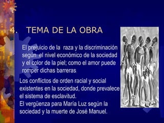4. TEMA DE LA OBRA El prejuicio de la  raza y la discriminación según  el nivel económico de la sociedad y el color de la piel; como el amor puede romper dichas barreras . Los conflictos de orden racial y social existentes en la sociedad, donde prevalece el sistema de esclavitud. El vergüenza para María Luz según la sociedad y la muerte de José Manuel.  