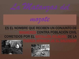 La Matanzas del mozote  es el nombre que reciben un conjunto de masacres contra población civil cometidos por el Batallón Atlacatl de la Fuerza Armada de El Salvador 