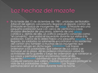 Lozhechoz del mozoteEn la tarde del 10 de diciembre de 1981, unidades del Batallón Atlacatl del ejército salvadoreño llegaron al alejado cantón de El Mozote en busca de insurgentes del FMLN. El Mozote era una pequeña población rural con cerca de veinticinco casas situadas alrededor de una plaza, además de una iglesia católica y, detrás de ella, un edificio pequeño conocido como "el convento", que usaba el sacerdote durante sus visitas a la población. Cerca de la aldea había una pequeña escuela. A su llegada, los soldados no solamente encontraron a los residentes del cantón sino también a muchos de los insurgentes que buscaron refugio en dicho lugar. [cita requerida] Las tropas ordenaron a los pobladores que salieran de sus casas y se formaran en la plaza. Allí les pidieron información sobre las actividades de la guerrilla y luego les ordenaron que volvieran a sus casas y permanecieran encerrados hasta el día siguiente,[cita requerida] advirtiendo que dispararían contra cualquier persona que saliera, medida optada para proteger la vida de los pobladores civiles.[cita requerida] Las Tropas permanecieron en el aldea durante toda la noche.