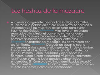 Lozhezhoz de la mazacreA la mañana siguiente, personal de inteligencia militar, reunieron a la población entera en la plaza. Separaron a los hombres de las mujeres y de los niños para evitar traumas sicológicos [cita requerida] y los llevaron en grupos separados a la iglesia, el convento y a varias casas. Durante la mañana, procedieron a interrogar, a los hombres sin hacer distinción alguna, entre ellos. [cita requerida] Alrededor del mediodía, los delvolvieron con sus familiares. [cita requerida] Después de pasar la noche encerrados en las casas, el día siguiente, 11 de diciembre, fueron ejecutados deliberada y sistemáticamente, por grupos. Primero fueron torturados y ejecutados los hombres, luego fueron ejecutadas mujeres y, finalmente, los niños en el mismo lugar donde se encontraban encerrados. El número de víctimas identificadas excedió de doscientas. [cita requerida] La cifra aumenta si se toman en cuenta las demás víctimas no identificadas.