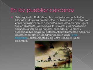 En lozpueblozcercanozEl día siguiente, 12 de diciembre, los soldados del Batallón Atlacatl se desplazaron al cantón Los Toriles, a 2 km del Mozote. Varios de los habitantes del cantón intentaron escapar. Igual que en El Mozote, los hombres, las mujeres y los niños fueron obligados a salir de sus hogares, alineados en la plaza y asesinados. Miembros del Batallón Atlacatl realizaron acciones similares repetidas en los cantones de La Joya 11 de diciembre, Jocote Amarillo y de Cerro Pando, el 13 de diciembre.