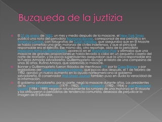 Buzqueda de la juztiziaEl 27 de enero de 1982, un mes y medio después de la masacre, el New York Times publicó una nota del periodista Raymond Bonner, corresponsal de ese periódico en América Central, con fotografías de SusanMeiselas, que aseguraba que en El Mozote se había cometido una gran matanza de civiles indefensos, y que el principal responsable era el éjército. Ese mismo día, otro reportaje, obra de la periodista mexicanaAlma Guillermoprieto, apareció en el Washington Post y afirmaba que una masacre de grandes proporciones se había llevado a cabo en un pequeño caserío del norte de Morazán, y los pocos supervivientes aseguraban que la única responsable era la Fuerza Armada salvadoreña. Guillermoprieto recogió el relato de una campesina de unos 30 años, Rufina Amaya, que sobrevivió la masacre.Bonner y Guillermoprieto fueron tildados de mentirosos[1][2] por la Casa Blanca y por legisladores del Congreso estadounidense, que pocos días después, el 1 de febrero de 1982, aprobó un nuevo aumento en la ayuda norteamericana al gobierno salvadoreño. El conservador Wall StreetJournal también puso en duda la veracidad de la información.El gobierno salvadoreño, por su parte, negó la masacre durante años. Los presidentes de la Junta Revolucionaria (1979 - 1982), Álvaro Magaña (1982 - 1984) y José Napoleón Duarte (1984 - 1989) negaron rotundamente los rumores de una matanza en El Mozote y los atribuyeron a periodistas de tendencia comunista, deseosos de perjudicar la imagen de El Salvador.