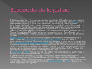 Buzqueda de la juztiziaEl 26 de octubre de 1990, un campesino llamado Pedro Chicas Romero, que perdió a toda su familia en la masacre, presentó una denuncia, asesorado por la ONU, ante la justicia de El Salvador. El 30 de octubre de 1990, la Oficina de Tutela legal del Arzobispado de San Salvador presentó una petición ante la Comisión Interamericana de Derechos Humanos en la que se alega la responsabilidad internacional de la República de El Salvador por violaciones a los derechos humanos de 765 personas, ejecutadas extrajudicialmente durante el operativo militar realizado por las Fuerzas Armadas de El Salvador en los cantones de La Joya y Cerro Pando y los caseríos de El Mozote, Jocote Amarillo, Ranchería y Los Toriles en el mes de diciembre de 1981.Alfredo Cristiani (1989 - 1994) continuó negando la existencia de la masacre hasta 1992, cuando el Equipo Argentino de Antropología Forense empezó a hacer excavaciones en el lugar. Altamente experimentados por su labor exhumando víctimas de la dictadura militar argentina (1976-1983), los antropólogos argentinos desenterraron numerosas osamentas y estudiaron, entre otros datos, los orificios de bala, la trayectoria de las balas, las fracturas que mostraban los huesos y la posición en que quedaron los cuerpos, y tras rigurosos análisis, corroboraron todo cuanto relató Rufina Amaya a la periodista a la periodista Alma Guillermoprieto en 1982.El 6 de marzo de 2007, Amaya falleció[3] sin haber visto justicia para sus cuatro hijos, su esposo y sus vecinos asesinados en El Mozote.El gobierno de El Salvador ya no niega la masacre, pero afirma que los archivos militares de aquella época se han extraviado o han desaparecido, y que es imposible establecer quién o quiénes ordenaron la masacre, y que aunque se lograra determinar responsables, éstos están amparados por la Ley de amnistía de 1993, y que, por lo tanto, no pueden ser juzgados