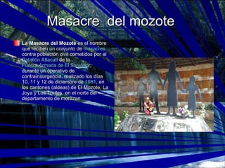 Masacre  del mozote  La Masacre del Mozote  es el nombre que reciben un conjunto de  masacres  contra población civil cometidos por el  Batallón Atlacatl  de la  Fuerza Armada de El Salvador , durante un operativo de contrainsurgencia, realizado los días 10, 11 y 12 de diciembre de  1981 , en los cantones (aldeas) de El Mozote, La Joya y Los Toriles, en el norte del departamento de morazan  