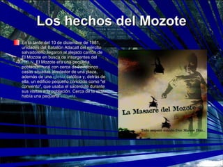 Los hechos del Mozote En la tarde del 10 de diciembre de 1981, unidades del Batallón Atlacatl del ejército salvadoreño llegaron al alejado cantón de El Mozote en busca de insurgentes del  FMLN . El Mozote era una pequeña población rural con cerca de veinticinco casas situadas alrededor de una plaza, además de una  iglesia  católica y, detrás de ella, un edificio pequeño conocido como "el convento", que usaba el sacerdote durante sus visitas a la población. Cerca de la aldea había una pequeña  escuela .  