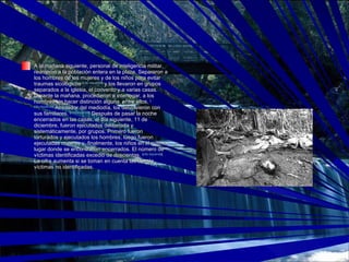 A la mañana siguiente, personal de inteligencia militar, reunieron a la población entera en la plaza. Separaron a los hombres de las mujeres y de los niños para evitar traumas sicológicos  [ cita requerida ]  y los llevaron en grupos separados a la iglesia, el convento y a varias casas. Durante la mañana, procedieron a interrogar, a los hombres sin hacer distinción alguna, entre ellos.  [ cita requerida ]  Alrededor del mediodía, los delvolvieron con sus familiares.  [ cita requerida ]  Después de pasar la noche encerrados en las casas, el día siguiente, 11 de diciembre, fueron ejecutados deliberada y sistemáticamente, por grupos. Primero fueron torturados y ejecutados los hombres, luego fueron ejecutadas mujeres y, finalmente, los niños en el mismo lugar donde se encontraban encerrados. El número de víctimas identificadas excedió de doscientas.  [ cita requerida ]  La cifra aumenta si se toman en cuenta las demás víctimas no identificadas. 