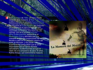 El  27 de enero  de  1982 , un mes y medio después de la masacre, el  New York Times  publicó una  nota del periodista  Raymond Bonner , corresponsal de ese periódico en  América Central , con fotografías de  Susan Meiselas , que aseguraba que en El Mozote se había cometido una gran matanza de civiles indefensos, y que el principal responsable era el éjército. Ese mismo día, otro reportaje, obra de la periodista  mexicana   Alma Guillermoprieto , apareció en el  Washington Post  y afirmaba que una masacre de grandes proporciones se había llevado a cabo en un pequeño caserío del norte de Morazán, y los pocos supervivientes aseguraban que la única responsable era la Fuerza Armada salvadoreña. Guillermoprieto recogió el relato de una campesina de unos 30 años, Rufina Amaya, que sobrevivió la masacre. 
