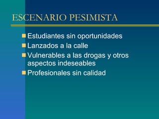 ESCENARIO PESIMISTA  Estudiantes sin oportunidades Lanzados a la calle Vulnerables a las drogas y otros aspectos indeseables Profesionales sin calidad  