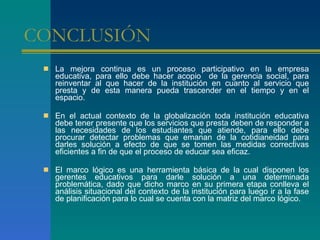 CONCLUSIÓN  La mejora continua es un proceso participativo en la empresa educativa, para ello debe hacer acopio  de la gerencia social, para reinventar al que hacer de la institución en cuanto al servicio que presta y de esta manera pueda trascender en el tiempo y en el espacio.  En el actual contexto de la globalización toda institución educativa debe tener presente que los servicios que presta deben de responder a las necesidades de los estudiantes que atiende, para ello debe procurar detectar problemas que emanan de la cotidianeidad para darles solución a efecto de que se tomen las medidas correctivas eficientes a fin de que el proceso de educar sea eficaz.  El marco lógico es una herramienta básica de la cual disponen los gerentes educativos para darle solución a una determinada problemática, dado que dicho marco en su primera etapa conlleva el análisis situacional del contexto de la institución para luego ir a la fase de planificación para lo cual se cuenta con la matriz del marco lógico.  