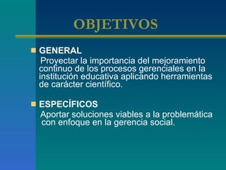OBJETIVOS   GENERAL Proyectar la importancia del mejoramiento continuo de los procesos gerenciales en la institución educativa aplicando herramientas de carácter científico. ESPECÍFICOS Aportar soluciones viables a la problemática  con enfoque en la gerencia social.  